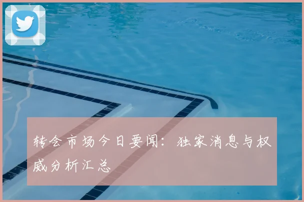 转会市场今日要闻：独家消息与权威分析汇总
