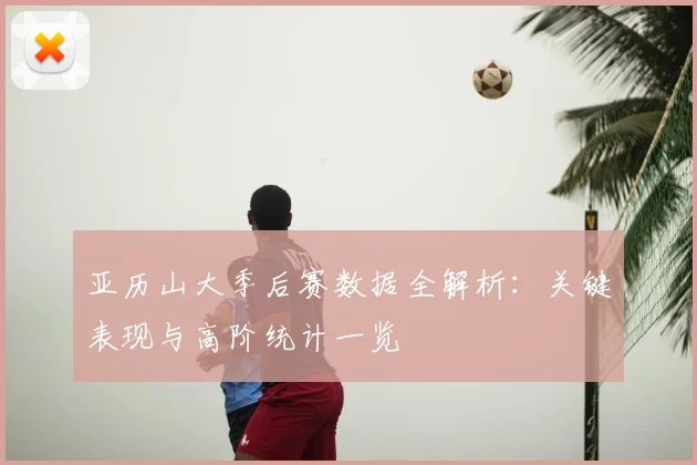 亚历山大季后赛数据全解析：关键表现与高阶统计一览