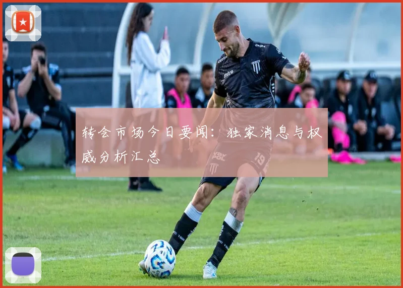 转会市场今日要闻：独家消息与权威分析汇总